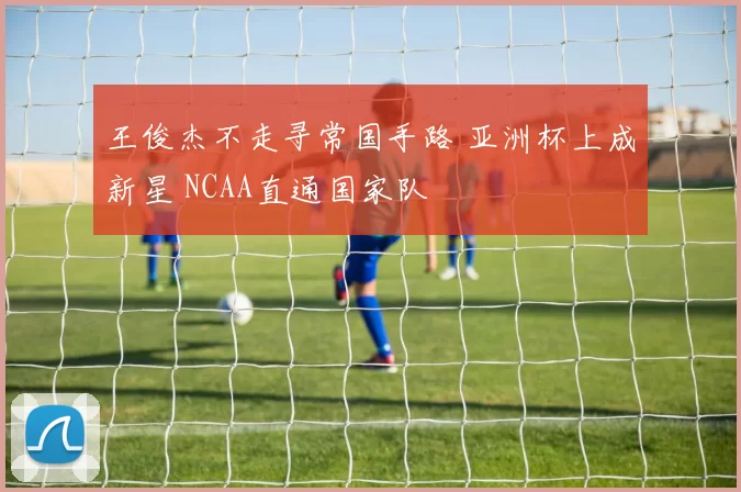 王俊杰不走寻常国手路 亚洲杯上成新星 NCAA直通国家队