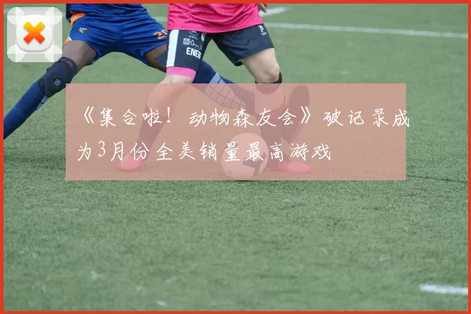 《集合啦！动物森友会》破记录成为3月份全美销量最高游戏