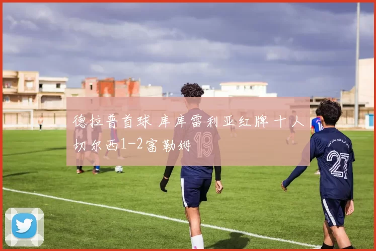 德拉普首球 库库雷利亚红牌 十人切尔西1-2富勒姆