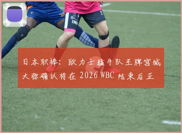 日本职棒：欧力士猛牛队王牌宫城大弥确认将在 2026 WBC 结束后正式申请入札挑战 MLB