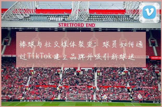 棒球与社交媒体裂变：球员如何通过TikTok建立品牌并吸引新球迷