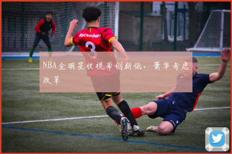 NBA全明星收视率创新低，萧华考虑改革