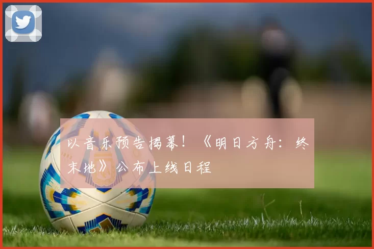 以音乐预告揭幕！《明日方舟：终末地》公布上线日程