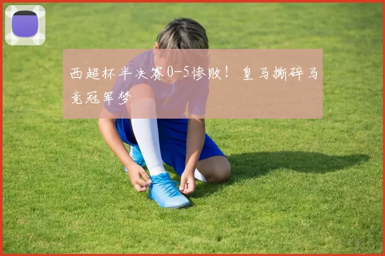 西超杯半决赛0-5惨败！皇马撕碎马竞冠军梦
