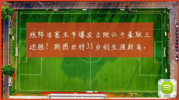 残阵活塞末节爆发击败公牛豪取三连胜！斯图尔特31分创生涯新高，东部第一稳了